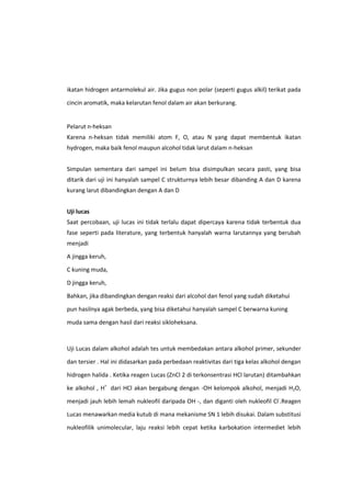 ikatan hidrogen antarmolekul air. Jika gugus non polar (seperti gugus alkil) terikat pada
cincin aromatik, maka kelarutan fenol dalam air akan berkurang.

Pelarut n-heksan
Karena n-heksan tidak memiliki atom F, O, atau N yang dapat membentuk ikatan
hydrogen, maka baik fenol maupun alcohol tidak larut dalam n-heksan
Simpulan sementara dari sampel ini belum bisa disimpulkan secara pasti, yang bisa
ditarik dari uji ini hanyalah sampel C strukturnya lebih besar dibanding A dan D karena
kurang larut dibandingkan dengan A dan D
Uji lucas
Saat percobaan, uji lucas ini tidak terlalu dapat dipercaya karena tidak terbentuk dua
fase seperti pada literature, yang terbentuk hanyalah warna larutannya yang berubah
menjadi
A jingga keruh,
C kuning muda,
D jingga keruh,
Bahkan, jika dibandingkan dengan reaksi dari alcohol dan fenol yang sudah diketahui
pun hasilnya agak berbeda, yang bisa diketahui hanyalah sampel C berwarna kuning
muda sama dengan hasil dari reaksi sikloheksana.

Uji Lucas dalam alkohol adalah tes untuk membedakan antara alkohol primer, sekunder
dan tersier . Hal ini didasarkan pada perbedaan reaktivitas dari tiga kelas alkohol dengan
hidrogen halida . Ketika reagen Lucas (ZnCl 2 di terkonsentrasi HCl larutan) ditambahkan
ke alkohol , H+ dari HCl akan bergabung dengan -OH kelompok alkohol, menjadi H2O,
menjadi jauh lebih lemah nukleofil daripada OH -, dan diganti oleh nukleofil Cl-.Reagen
Lucas menawarkan media kutub di mana mekanisme SN 1 lebih disukai. Dalam substitusi
nukleofilik unimolecular, laju reaksi lebih cepat ketika karbokation intermediet lebih

 
