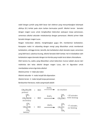 stabil dengan jumlah yang lebih besar dari elektron yang menyumbangkan kelompok
alkilnya (R-) terikat pada atom karbon bermuatan positif. Alkohol tersier bereaksi
dengan reagen Lucas untuk menghasilkan kekeruhan walaupun tanpa pemanasan,
sementara alkohol sekunder melakukannya dengan pemanasan. Alkohol primer tidak
bereaksi dengan reagen Lucas .
Reagen melarutkan alkohol, menghilangkan gugus OH, membentuk karbokation.
Kecepatan reaksi ini sebanding dengan energi yang dibutuhkan untuk membentuk
karbokation, sehingga tersier, benzilik, dan karbokation allylic bereaksi cepat, sementara
yang lebih kecil, substitusi kurang, alkohol bereaksi lebih lambat. Hal ini disebabkan oleh
karbokation segera bereaksi dengan ion klorida yang mudah larut dalam chloroalkane.
Oleh karena itu, waktu yang dibutuhkan untuk kekeruhan muncul adalah ukuran dari
reaktivitas dari kelas alkohol dengan reagen Lucas, dan ini digunakan untuk
membedakan antara tiga kelas alkohol:
Alkohol primer → tidak ada reaksi
Alkohol sekunder → reaksi terjadi bila dipanaskan
Alkohol tersier → reaksi terjadi tanpa pemanasan
Berdasarkan literature, reaksi yang terjadi adalah

 