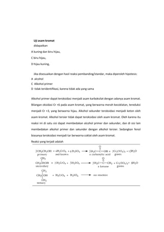 Uji asam kromat
didapatkan
A kuning dan biru hijau,
C biru hijau,
D hijau kuning,
Jika disesuaikan dengan hasil reaksi pembanding/standar, maka diperoleh hipotesis:
A alcohol
C Alkohol primer
D tidak teridentifikasi, karena tidak ada yang sama
Alkohol primer dapat teroksidasi menjadi asam karboksilat dengan adanya asam kromat.
Bilangan oksidasi Cr +6 pada asam kromat, yang berwarna merah kecoklatan, tereduksi
menjadi Cr +3, yang berwarna hijau. Alkohol sekunder teroksidasi menjadi keton oleh
asam kromat. Alkohol tersier tidak dapat teroksidasi oleh asam kromat. Oleh karena itu
reaksi ini di satu sisi dapat membedakan alcohol primer dan sekunder, dan di sisi lain
membedakan alkohol primer dan sekunder dengan alkohol tersier. Sedangkan fenol
biasanya teroksidasi menjadi tar berwarna coklat oleh asam kromat.
Reaksi yang terjadi adalah

 