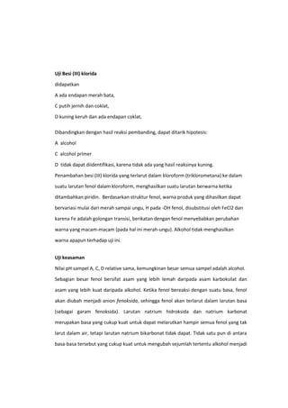 Uji Besi (III) klorida
didapatkan
A ada endapan merah bata,
C putih jernih dan coklat,
D kuning keruh dan ada endapan coklat,
Dibandingkan dengan hasil reaksi pembanding, dapat ditarik hipotesis:
A alcohol
C alcohol primer
D tidak dapat diidentifikasi, karena tidak ada yang hasil reaksinya kuning.
Penambahan besi (III) klorida yang terlarut dalam kloroform (triklorometana) ke dalam
suatu larutan fenol dalam kloroform, menghasilkan suatu larutan berwarna ketika
ditambahkan piridin. Berdasarkan struktur fenol, warna produk yang dihasilkan dapat
bervariasi mulai dari merah sampai ungu, H pada -OH fenol, disubstitusi oleh FeCl2 dan
karena Fe adalah golongan transisi, berikatan dengan fenol menyebabkan perubahan
warna yang macam-macam (pada hal ini merah-ungu). Alkohol tidak menghasilkan
warna apapun terhadap uji ini.
Uji keasaman
Nilai pH sampel A, C, D relative sama, kemungkinan besar semua sampel adalah alcohol.
Sebagian besar fenol bersifat asam yang lebih lemah daripada asam karboksilat dan
asam yang lebih kuat daripada alkohol. Ketika fenol bereaksi dengan suatu basa, fenol
akan diubah menjadi anion fenoksida, sehingga fenol akan terlarut dalam larutan basa
(sebagai garam fenoksida). Larutan natrium hidroksida dan natrium karbonat
merupakan basa yang cukup kuat untuk dapat melarutkan hampir semua fenol yang tak
larut dalam air, tetapi larutan natrium bikarbonat tidak dapat. Tidak satu pun di antara
basa-basa tersebut yang cukup kuat untuk mengubah sejumlah tertentu alkohol menjadi

 