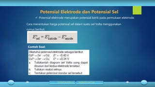 Cara menentukan harga potensial sel dalam suatu sel Volta menggunakan
rumus berikut.
 Potensial elektrode merupakan potensial listrik pada permukaan elektrode.
Potensial Elektrode dan Potensial Sel
Contoh Soal:
Kembali ke daftar isi Kembali ke awal bab
 
