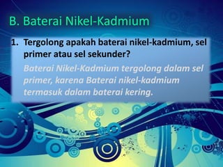 B. Baterai Nikel-Kadmium 
1. Tergolong apakah baterai nikel-kadmium, sel 
primer atau sel sekunder? 
Baterai Nikel-Kadmium tergolong dalam sel 
primer, karena Baterai nikel-kadmium 
termasuk dalam baterai kering. 
 