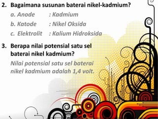 2. Bagaimana susunan baterai nikel-kadmium? 
a. Anode : Kadmium 
b. Katode : Nikel Oksida 
c. Elektrolit : Kalium Hidroksida 
3. Berapa nilai potensial satu sel 
baterai nikel kadmium? 
Nilai potensial satu sel baterai 
nikel kadmium adalah 1,4 volt. 
 