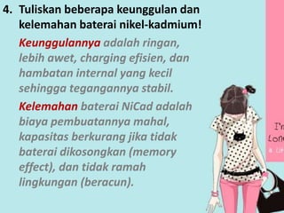 4. Tuliskan beberapa keunggulan dan 
kelemahan baterai nikel-kadmium! 
Keunggulannya adalah ringan, 
lebih awet, charging efisien, dan 
hambatan internal yang kecil 
sehingga tegangannya stabil. 
Kelemahan baterai NiCad adalah 
biaya pembuatannya mahal, 
kapasitas berkurang jika tidak 
baterai dikosongkan (memory 
effect), dan tidak ramah 
lingkungan (beracun). 
 