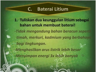 C. Baterai Litium 
1. Tuliskan dua keunggulan litium sebagai 
bahan untuk membuat baterai! 
-Tidak mengandung bahan beracun seperti 
timah, merkuri, kadmium yang berbahaya 
bagi lingkungan. 
-Menghasilkan arus listrik lebih besar 
-Menyimpan energi 3x lebih banyak 
 