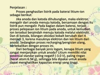 Penjelasan : 
Proses penghasilan listrik pada baterai litium-ion 
sebagai berikut: 
Jika anoda dan katoda dihubungkan, maka elektron 
mengalir dari anoda menuju katoda, bersamaan dengan itu 
listrik pun mengalir. Pada bagian dalam baterai, terjadi 
proses pelepasan ion litium pada anoda, untuk kemudian 
ion tersebut berpindah menuju katoda melalui elektrolit. 
Dan di katoda, bilangan oksidasi kobalt berubah dari 4 
menjadi 3, karena masuknya elektron dan ion litium dari 
anoda. Sedangkan proses recharging/pengisian ulang, 
berkebalikan dengan proses ini. 
Dari berbagai banyak jenis logam, kenapa litium yang 
sangat menjanjikan untuk anoda? Litium memiliki nilai 
potensial standar paling negatif (-3.0 V), paling ringan 
(berat atom:6.94 g), sehingga bila dipakai untuk anoda 
dapat menghasilkan kapasitas energi yang tinggi. 
 