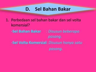 D. Sel Bahan Bakar 
1. Perbedaan sel bahan bakar dan sel volta 
komersial? 
-Sel Bahan Bakar : Disusun beberapa 
pasang. 
-Sel Volta Komersial: Disusun hanya satu 
pasang. 
 