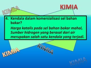 4. Kendala dalam komersialisasi sel bahan 
bakar? 
Harga katalis pada sel bahan bakar mahal, 
Sumber hidrogen yang berasal dari air 
merupakan salah satu kendala yang terjadi. 
 