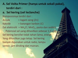 A. Sel Volta Primer (hanya untuk sekali pakai), 
terdiri dari : 
a. Sel kering (sel leclanche) 
Komposisinya terdiri dari : 
Anode = logam seng (Zn) 
Katode = batangan karbon (C) 
Zat elektrolit = NH4Cl, MnO2, pasta dan sedikit air 
Potensial sel yang dihasilkan sebesar 1,5 volt. 
Sel kering bersifat tidak tahan lama, energi 
Yang dihasilkan juga tetap. Sel kering 
banyak digunakan untuk radio, lampu 
senter, jam dinding dan mainan. 
 