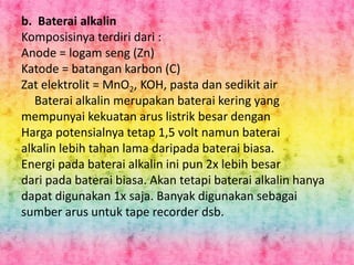 b. Baterai alkalin 
Komposisinya terdiri dari : 
Anode = logam seng (Zn) 
Katode = batangan karbon (C) 
Zat elektrolit = MnO2, KOH, pasta dan sedikit air 
Baterai alkalin merupakan baterai kering yang 
mempunyai kekuatan arus listrik besar dengan 
Harga potensialnya tetap 1,5 volt namun baterai 
alkalin lebih tahan lama daripada baterai biasa. 
Energi pada baterai alkalin ini pun 2x lebih besar 
dari pada baterai biasa. Akan tetapi baterai alkalin hanya 
dapat digunakan 1x saja. Banyak digunakan sebagai 
sumber arus untuk tape recorder dsb. 
 