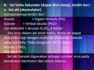 B. Sel Volta Sekunder (dapat diisi ulang), terdiri dari : 
a. Sel aki (akumulator) 
Komponennya terdiri dari : 
Anode = logam timbale (Pb) 
Katode = timbal oksida (PbO) 
Zat elektrolit = larutan H2SO4 6 Molar 
Jika arus dalam aki telah habis, maka aki dapat 
dicas/diisi lagi dengan reaksi di anode dan katode 
yang berbeda. Pada pengisian aki di mana : 
Anode = PbO2 
Katode = Pb 
Sel aki banyak digunakan sebagai sumber arus pada 
kendaraan bermotor dan untuk televisi. 
 