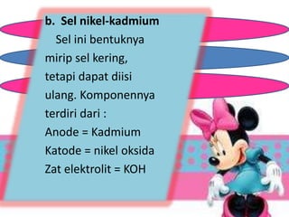 b. Sel nikel-kadmium 
Sel ini bentuknya 
mirip sel kering, 
tetapi dapat diisi 
ulang. Komponennya 
terdiri dari : 
Anode = Kadmium 
Katode = nikel oksida 
Zat elektrolit = KOH 
 