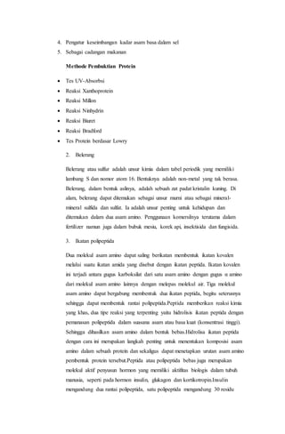 4. Pengatur keseimbangan kadar asam basa dalam sel 
5. Sebagai cadangan makanan 
Methode Pembuktian Protein 
 Tes UV-Absorbsi 
 Reaksi Xanthoprotein 
 Reaksi Millon 
 Reaksi Ninhydrin 
 Reaksi Biuret 
 Reaksi Bradford 
 Tes Protein berdasar Lowry 
2. Belerang 
Belerang atau sulfur adalah unsur kimia dalam tabel periodik yang memiliki 
lambang S dan nomor atom 16. Bentuknya adalah non-metal yang tak berasa. 
Belerang, dalam bentuk aslinya, adalah sebuah zat padat kristalin kuning. Di 
alam, belerang dapat ditemukan sebagai unsur murni atau sebagai mineral-mineral 
sulfida dan sulfat. Ia adalah unsur penting untuk kehidupan dan 
ditemukan dalam dua asam amino. Penggunaan komersilnya terutama dalam 
fertilizer namun juga dalam bubuk mesiu, korek api, insektisida dan fungisida. 
3. Ikatan polipeptida 
Dua molekul asam amino dapat saling berikatan membentuk ikatan kovalen 
melalui suatu ikatan amida yang disebut dengan ikatan peptida. Ikatan kovalen 
ini terjadi antara gugus karboksilat dari satu asam amino dengan gugus α amino 
dari molekul asam amino lainnya dengan melepas molekul air. Tiga molekul 
asam amino dapat bergabung membentuk dua ikatan peptida, begitu seterusnya 
sehingga dapat membentuk rantai polipeptida.Peptida memberikan reaksi kimia 
yang khas, dua tipe reaksi yang terpenting yaitu hidrolisis ikatan peptida dengan 
pemanasan polipeptida dalam suasana asam atau basa kuat (konsentrasi tinggi). 
Sehingga dihasilkan asam amino dalam bentuk bebas.Hidrolisa ikatan peptida 
dengan cara ini merupakan langkah penting untuk menentukan komposisi asam 
amino dalam sebuah protein dan sekaligus dapat menetapkan urutan asam amino 
pembentuk protein tersebut.Peptida atau polipeptida bebas juga merupakan 
molekul aktif penyusun hormon yang memiliki aktifitas biologis dalam tubuh 
manusia, seperti pada hormon insulin, glukagon dan kortikotropin.Insulin 
mengandung dua rantai polipeptida, satu polipeptida mengandung 30 residu 
 