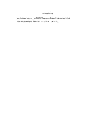 Daftar Pustaka 
http://anisawal.blogspot.com/2013/03/laporan-praktikum-kimia-uji-protein.html 
(Diakses pada tanggal 8 Februari 2014, pukul 11.44 WIB) 
