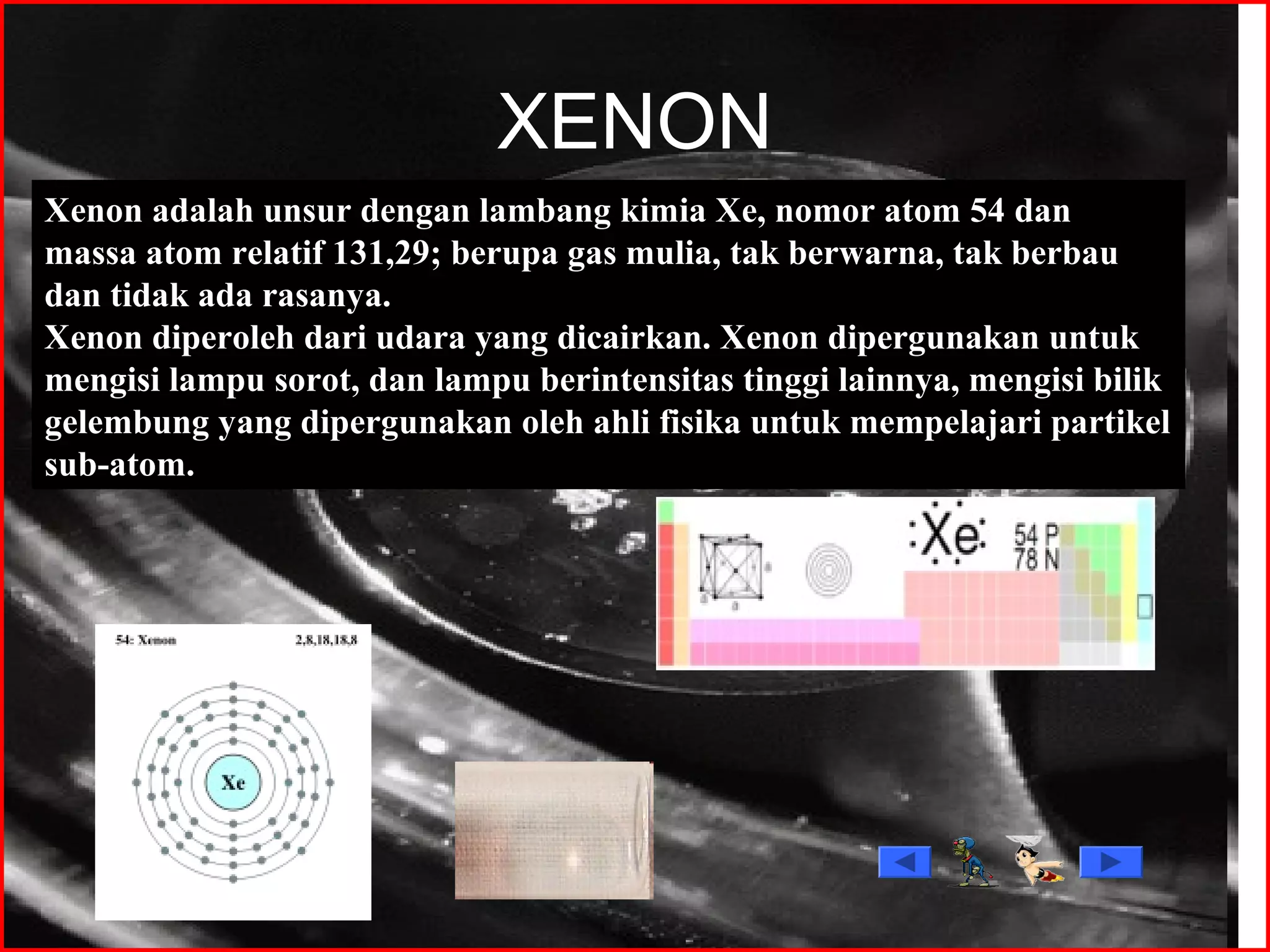 XENON
Xenon adalah unsur dengan lambang kimia Xe, nomor atom 54 dan
massa atom relatif 131,29; berupa gas mulia, tak berwarna, tak berbau
dan tidak ada rasanya.
Xenon diperoleh dari udara yang dicairkan. Xenon dipergunakan untuk
mengisi lampu sorot, dan lampu berintensitas tinggi lainnya, mengisi bilik
gelembung yang dipergunakan oleh ahli fisika untuk mempelajari partikel
sub-atom.
 
