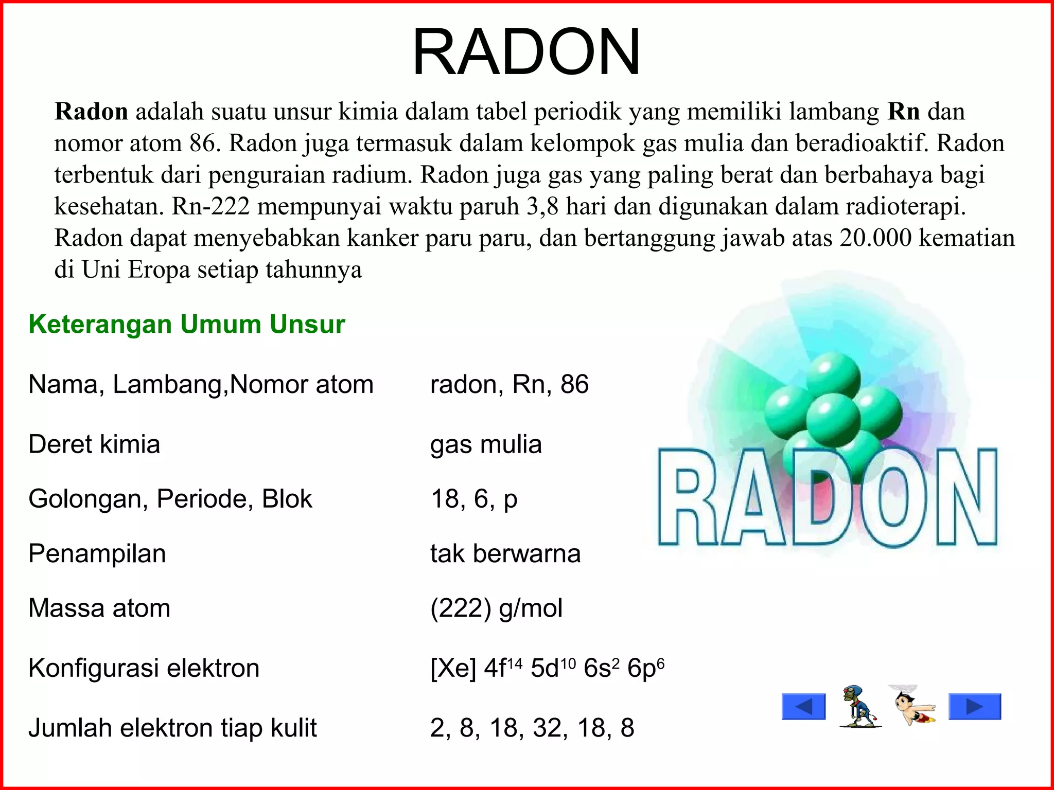 RADON
Keterangan Umum Unsur
Nama, Lambang,Nomor atom radon, Rn, 86
Deret kimia gas mulia
Golongan, Periode, Blok 18, 6, p
Penampilan tak berwarna
Massa atom (222) g/mol
Konfigurasi elektron [Xe] 4f14
5d10
6s2
6p6
Jumlah elektron tiap kulit 2, 8, 18, 32, 18, 8
Radon adalah suatu unsur kimia dalam tabel periodik yang memiliki lambang Rn dan
nomor atom 86. Radon juga termasuk dalam kelompok gas mulia dan beradioaktif. Radon
terbentuk dari penguraian radium. Radon juga gas yang paling berat dan berbahaya bagi
kesehatan. Rn-222 mempunyai waktu paruh 3,8 hari dan digunakan dalam radioterapi.
Radon dapat menyebabkan kanker paru paru, dan bertanggung jawab atas 20.000 kematian
di Uni Eropa setiap tahunnya
 
