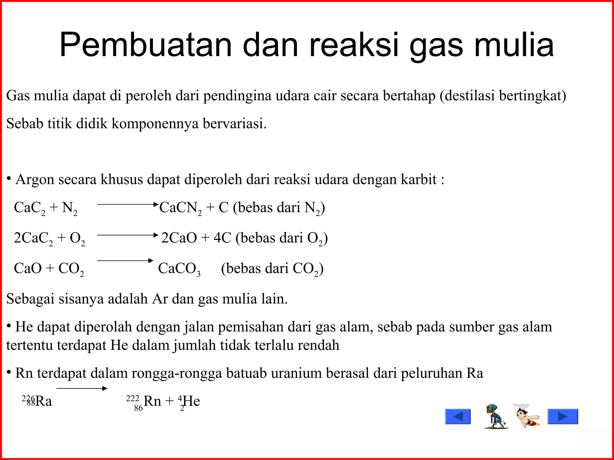 Pembuatan dan reaksi gas mulia
Gas mulia dapat di peroleh dari pendingina udara cair secara bertahap (destilasi bertingkat)
Sebab titik didik komponennya bervariasi.
• Argon secara khusus dapat diperoleh dari reaksi udara dengan karbit :
CaC2 + N2 CaCN2 + C (bebas dari N2)
2CaC2 + O2 2CaO + 4C (bebas dari O2)
CaO + CO2 CaCO3 (bebas dari CO2)
Sebagai sisanya adalah Ar dan gas mulia lain.
• He dapat diperolah dengan jalan pemisahan dari gas alam, sebab pada sumber gas alam
tertentu terdapat He dalam jumlah tidak terlalu rendah
• Rn terdapat dalam rongga-rongga batuab uranium berasal dari peluruhan Ra
226
Ra 222
Rn + 4
He88
86 2
 