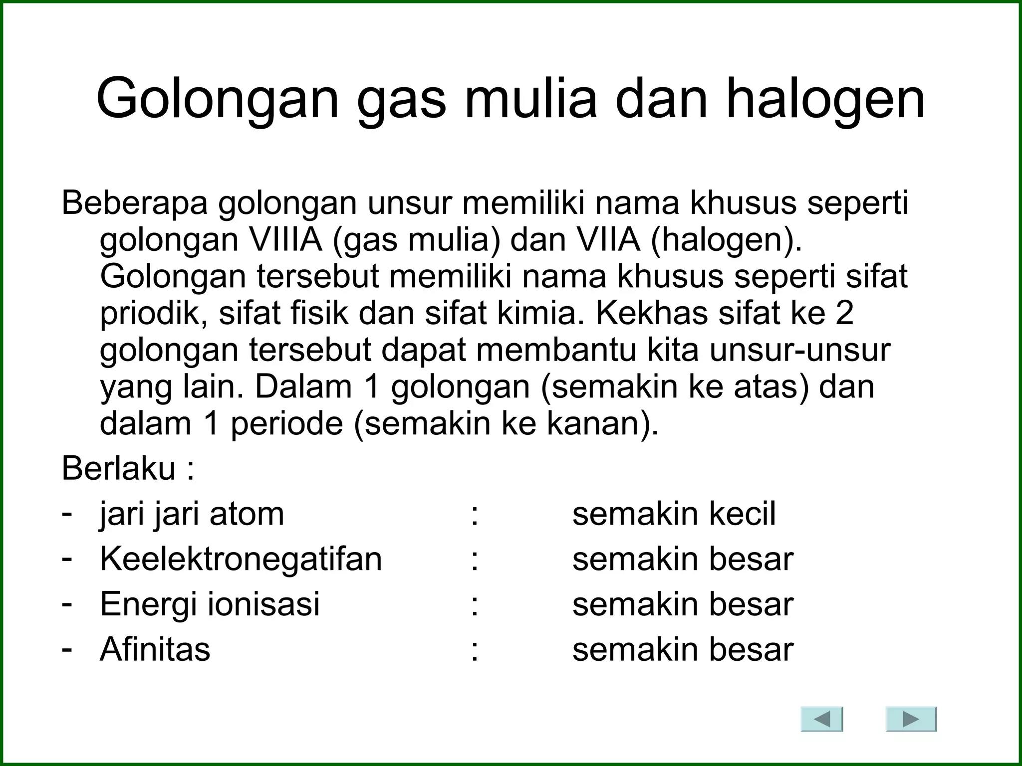Golongan gas mulia dan halogen
Beberapa golongan unsur memiliki nama khusus seperti
golongan VIIIA (gas mulia) dan VIIA (halogen).
Golongan tersebut memiliki nama khusus seperti sifat
priodik, sifat fisik dan sifat kimia. Kekhas sifat ke 2
golongan tersebut dapat membantu kita unsur-unsur
yang lain. Dalam 1 golongan (semakin ke atas) dan
dalam 1 periode (semakin ke kanan).
Berlaku :
- jari jari atom : semakin kecil
- Keelektronegatifan : semakin besar
- Energi ionisasi : semakin besar
- Afinitas : semakin besar
 