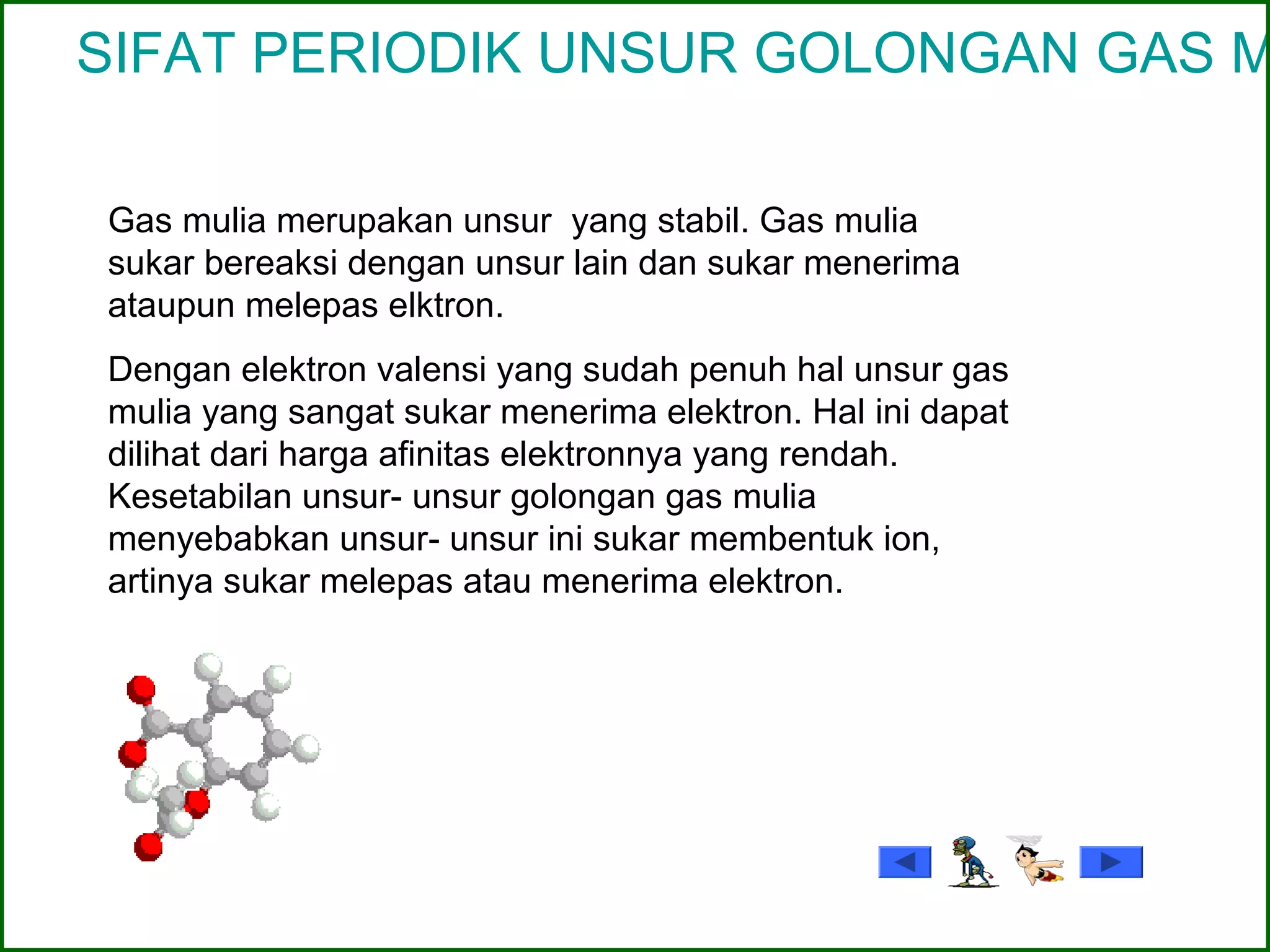 SIFAT PERIODIK UNSUR GOLONGAN GAS M
Gas mulia merupakan unsur yang stabil. Gas mulia
sukar bereaksi dengan unsur lain dan sukar menerima
ataupun melepas elktron.
Dengan elektron valensi yang sudah penuh hal unsur gas
mulia yang sangat sukar menerima elektron. Hal ini dapat
dilihat dari harga afinitas elektronnya yang rendah.
Kesetabilan unsur- unsur golongan gas mulia
menyebabkan unsur- unsur ini sukar membentuk ion,
artinya sukar melepas atau menerima elektron.
 