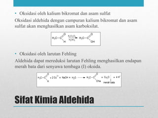 Sifat Kimia Aldehida
• Oksidasi oleh kalium bikromat dan asam sulfat
Oksidasi aldehida dengan campuran kalium bikromat dan asam
sulfat akan menghasilkan asam karboksilat.
• Oksidasi oleh larutan Fehling
Aldehida dapat mereduksi larutan Fehling menghasilkan endapan
merah bata dari senyawa tembaga (I) oksida.
 