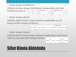 Sifat Kimia Aldehida
• Reaksi dengan fenilhidrazin
Aldehida bereaksi dengan fenilhidrazin menghasilkan alde-hida
fenilhidrazon dan air.
• Reaksi dengan alkohol
Aldehida dapat bereaksi dengan alkohol menghasilkan ase-tal
dengan produk samping berupa air.
• Reaksi dengan halogen
Aldehida dapat bereaksi dengan halogen menghasilkan suatu kloral.
Selain itu juga diperoleh hidrogen klorida.
 