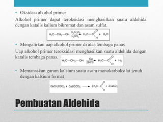 Pembuatan Aldehida
• Oksidasi alkohol primer
Alkohol primer dapat teroksidasi menghasilkan suatu aldehida
dengan katalis kalium bikromat dan asam sulfat.
• Mengalirkan uap alkohol primer di atas tembaga panas
Uap alkohol primer teroksidasi menghasilkan suatu aldehida dengan
katalis tembaga panas.
• Memanaskan garam kalsium suatu asam monokarboksilat jenuh
dengan kalsium format
 