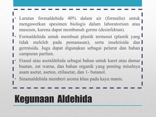 Kegunaan Aldehida
• Larutan formaldehida 40% dalam air (formalin) untuk
mengawetkan spesimen biologis dalam laboratorium atau
museum, karena dapat membunuh germs (desinfektan).
• Formaldehida untuk membuat plastik termoset (plastik yang
tidak meleleh pada pemanasan), serta insektisida dan
germisida. Juga dapat digunakan sebagai pelarut dan bahan
campuran parfum.
• Etanal atau asetaldehida sebagai bahan untuk karet atau damar
buatan, zat warna, dan bahan organik yang penting misalnya
asam asetat, aseton, etilasetat, dan 1- butanol.
• Sinamaldehida memberi aroma khas pada kayu manis.
.
 