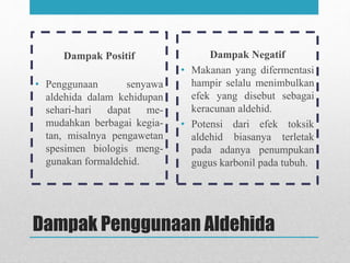Dampak Penggunaan Aldehida
Dampak Positif
• Penggunaan senyawa
aldehida dalam kehidupan
sehari-hari dapat me-
mudahkan berbagai kegia-
tan, misalnya pengawetan
spesimen biologis meng-
gunakan formaldehid.
Dampak Negatif
• Makanan yang difermentasi
hampir selalu menimbulkan
efek yang disebut sebagai
keracunan aldehid.
• Potensi dari efek toksik
aldehid biasanya terletak
pada adanya penumpukan
gugus karbonil pada tubuh.
 
