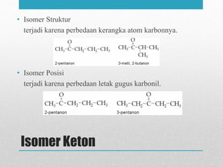 Isomer Keton
• Isomer Struktur
terjadi karena perbedaan kerangka atom karbonnya.
• Isomer Posisi
terjadi karena perbedaan letak gugus karbonil.
 