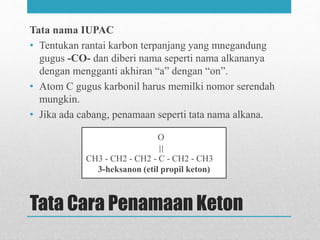 Tata Cara Penamaan Keton
Tata nama IUPAC
• Tentukan rantai karbon terpanjang yang mnegandung
gugus -CO- dan diberi nama seperti nama alkananya
dengan mengganti akhiran “a” dengan “on”.
• Atom C gugus karbonil harus memilki nomor serendah
mungkin.
• Jika ada cabang, penamaan seperti tata nama alkana.
O
CH3 - CH2 - CH2 - C - CH2 - CH3
3-heksanon (etil propil keton)
 