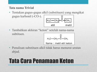 Tata Cara Penamaan Keton
Tata nama Trivial
• Tentukan gugus-gugus alkil (substituen) yang mengikat
gugus karbonil (-CO-).
• Tambahkan akhiran “keton” setelah nama-nama
subtituen.
• Penulisan substituen alkil tidak harus menurut urutan
abjad.
 