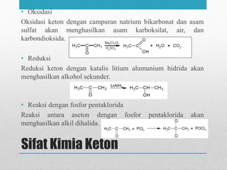 Sifat Kimia Keton
• Oksidasi
Oksidasi keton dengan campuran natrium bikarbonat dan asam
sulfat akan menghasilkan asam karboksilat, air, dan
karbondioksida.
• Reduksi
Reduksi keton dengan katalis litium alumunium hidrida akan
menghasilkan alkohol sekunder.
• Reaksi dengan fosfor pentaklorida
Reaksi antara aseton dengan fosfor pentaklorida akan
menghasilkan alkil dihalida.
 