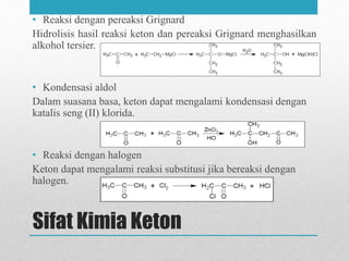 Sifat Kimia Keton
• Reaksi dengan pereaksi Grignard
Hidrolisis hasil reaksi keton dan pereaksi Grignard menghasilkan
alkohol tersier.
• Kondensasi aldol
Dalam suasana basa, keton dapat mengalami kondensasi dengan
katalis seng (II) klorida.
• Reaksi dengan halogen
Keton dapat mengalami reaksi substitusi jika bereaksi dengan
halogen.
 