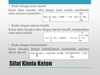Sifat Kimia Keton
• Reaksi dengan asam sianida
Keton dapat bereaksi adisi dengan asam sianida membentuk
suatu senyawa sianohidrin.
• Reaksi dengan natrium bisulfit
Keton dapat bereaksi adisi dengan natrium bisulfit menghasilkan
suatu keton bisulfit.
• Reaksi dengan hidroksilamin
Keton bereaksi dengan hidroksilamin membentuk senyawa
oksim, dan air.
 