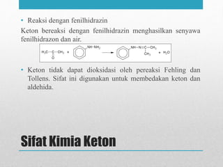 Sifat Kimia Keton
• Reaksi dengan fenilhidrazin
Keton bereaksi dengan fenilhidrazin menghasilkan senyawa
fenilhidrazon dan air.
• Keton tidak dapat dioksidasi oleh pereaksi Fehling dan
Tollens. Sifat ini digunakan untuk membedakan keton dan
aldehida.
 