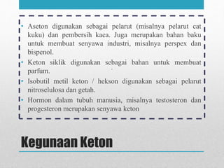 Kegunaan Keton
• Aseton digunakan sebagai pelarut (misalnya pelarut cat
kuku) dan pembersih kaca. Juga merupakan bahan baku
untuk membuat senyawa industri, misalnya perspex dan
bispenol.
• Keton siklik digunakan sebagai bahan untuk membuat
parfum.
• Isobutil metil keton / hekson digunakan sebagai pelarut
nitroselulosa dan getah.
• Hormon dalam tubuh manusia, misalnya testosteron dan
progesteron merupakan senyawa keton
 