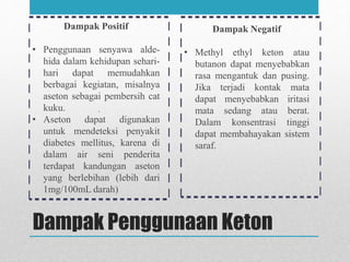 Dampak Penggunaan Keton
Dampak Positif
• Penggunaan senyawa alde-
hida dalam kehidupan sehari-
hari dapat memudahkan
berbagai kegiatan, misalnya
aseton sebagai pembersih cat
kuku.
• Aseton dapat digunakan
untuk mendeteksi penyakit
diabetes mellitus, karena di
dalam air seni penderita
terdapat kandungan aseton
yang berlebihan (lebih dari
1mg/100mL darah)
Dampak Negatif
• Methyl ethyl keton atau
butanon dapat menyebabkan
rasa mengantuk dan pusing.
Jika terjadi kontak mata
dapat menyebabkan iritasi
mata sedang atau berat.
Dalam konsentrasi tinggi
dapat membahayakan sistem
saraf.
 