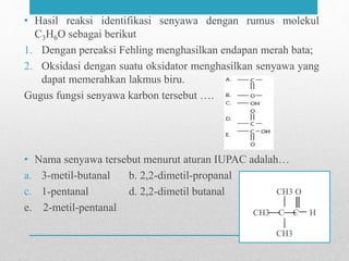 • Hasil reaksi identifikasi senyawa dengan rumus molekul
C3H6O sebagai berikut
1. Dengan pereaksi Fehling menghasilkan endapan merah bata;
2. Oksidasi dengan suatu oksidator menghasilkan senyawa yang
dapat memerahkan lakmus biru.
Gugus fungsi senyawa karbon tersebut ….
• Nama senyawa tersebut menurut aturan IUPAC adalah…
a. 3-metil-butanal b. 2,2-dimetil-propanal
c. 1-pentanal d. 2,2-dimetil butanal
e. 2-metil-pentanal
CH3 O
CH3 C C H
CH3
 