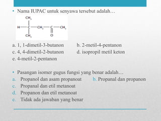 • Nama IUPAC untuk senyawa tersebut adalah…
a. 1, 1-dimetil-3-butanon b. 2-metil-4-pentanon
c. 4, 4-dimetil-2-butanon d. isopropil metil keton
e. 4-metil-2-pentanon
• Pasangan isomer gugus fungsi yang benar adalah…
a. Propanol dan asam propanoat b. Propanal dan propanon
c. Propanal dan etil metanoat
d. Propanon dan etil metanoat
e. Tidak ada jawaban yang benar
 