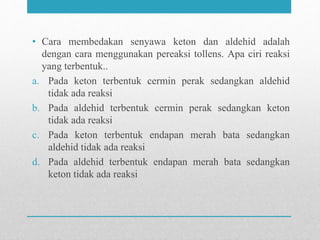 • Cara membedakan senyawa keton dan aldehid adalah
dengan cara menggunakan pereaksi tollens. Apa ciri reaksi
yang terbentuk..
a. Pada keton terbentuk cermin perak sedangkan aldehid
tidak ada reaksi
b. Pada aldehid terbentuk cermin perak sedangkan keton
tidak ada reaksi
c. Pada keton terbentuk endapan merah bata sedangkan
aldehid tidak ada reaksi
d. Pada aldehid terbentuk endapan merah bata sedangkan
keton tidak ada reaksi
 