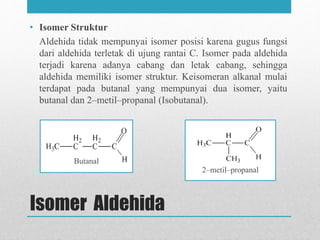 Butanal
Isomer Aldehida
• Isomer Struktur
Aldehida tidak mempunyai isomer posisi karena gugus fungsi
dari aldehida terletak di ujung rantai C. Isomer pada aldehida
terjadi karena adanya cabang dan letak cabang, sehingga
aldehida memiliki isomer struktur. Keisomeran alkanal mulai
terdapat pada butanal yang mempunyai dua isomer, yaitu
butanal dan 2–metil–propanal (Isobutanal).
2–metil–propanal
 