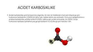 ACIDET KARBOSIKLIKE
• Acidet karboksilike janë komponime organike, të cilat në molekulat e tyre përmbajnë grupin
funksionor karboksilik (-COOH) të lidhur për radikal alkilik ose aromatik. Formula e përgjithshme e
acideve karboksilike aciklike është R-COOH, ndërsa për acidet aromatike, Ar-COOH. Grupi
funksionor karboksil përbëhet prej grupit karbonil >C=O dhe grupit hidroksil -OH.
 