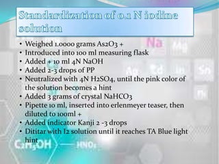 •   Weighed 1.0000 grams As2O3 +
•   Introduced into 100 ml measuring flask
•   Added + 10 ml 4N NaOH
•   Added 2-3 drops of PP
•   Neutralized with 4N H2SO4, until the pink color of
    the solution becomes a hint
•   Added 3 grams of crystal NaHCO3
•   Pipette 10 ml, inserted into erlenmeyer teaser, then
    diluted to 100ml +
•   Added indicator Kanji 2 -3 drops
•   Dititar with I2 solution until it reaches TA Blue light
    hint
 