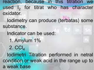 reaction, because in this titration we
used I2 for titrat who has character
oxidator.
  Iodimetry can produce (terbatas) some
substance.
  Indicator can be used:
   1. Amylum 1%
   2. CCl4
  Iodimetri Titration performed in netral
condition or weak acid in the range up to
a weak base
 
