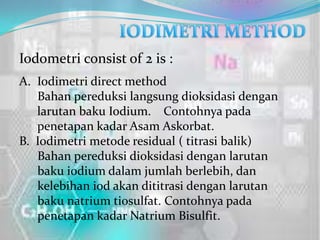 Iodometri consist of 2 is :
A. Iodimetri direct method
   Bahan pereduksi langsung dioksidasi dengan
   larutan baku Iodium. Contohnya pada
   penetapan kadar Asam Askorbat.
B. Iodimetri metode residual ( titrasi balik)
   Bahan pereduksi dioksidasi dengan larutan
   baku iodium dalam jumlah berlebih, dan
   kelebihan iod akan dititrasi dengan larutan
   baku natrium tiosulfat. Contohnya pada
   penetapan kadar Natrium Bisulfit.
 