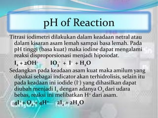 pH of Reaction
Titrasi iodimetri dilakukan dalam keadaan netral atau
  dalam kisaran asam lemah sampai basa lemah. Pada
  pH tinggi (basa kuat) maka iodine dapat mengalami
  reaksi disproporsionasi menjadi hipoiodat.
  I2 + 2OH-      IO3- + I- + H2O
Sedangkan pada keadaan asam kuat maka amilum yang
  dipakai sebagai indicator akan terhidrolisis, selain itu
  pada keadaan ini iodide (I-) yang dihasilkan dapat
  diubah menjadi I2 dengan adanya O2 dari udara
  bebas, reaksi ini melibatkan H+ dari asam.
  4I- + O2 + 4H+ 2I2 + 2H2O
 