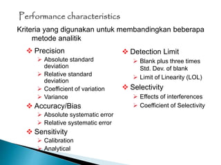 Performance characteristics
 Precision
 Absolute standard
deviation
 Relative standard
deviation
 Coefficient of variation
 Variance
 Accuracy/Bias
 Absolute systematic error
 Relative systematic error
 Sensitivity
 Calibration
 Analytical
 Detection Limit
 Blank plus three times
Std. Dev. of blank
 Limit of Linearity (LOL)
 Selectivity
 Effects of interferences
 Coefficient of Selectivity
Kriteria yang digunakan untuk membandingkan beberapa
metode analitik
 