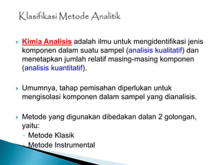  Kimia Analisis adalah ilmu untuk mengidentifikasi jenis
komponen dalam suatu sampel (analisis kualitatif) dan
menetapkan jumlah relatif masing-masing komponen
(analisis kuantitatif).
 Umumnya, tahap pemisahan diperlukan untuk
mengisolasi komponen dalam sampel yang dianalisis.
 Metode yang digunakan dibedakan dalan 2 golongan,
yaitu:
◦ Metode Klasik
◦ Metode Instrumental
 