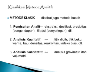  METODE KLASIK — disebut juga metode basah
1. Pemisahan Analit— ekstraksi, destilasi, presipitasi
(pengendapan), filtrasi (penyaringan), dll.
2. Analisis Kualitatif — titik didih, titik beku,
warna, bau, densitas, reaktivitas, indeks bias, dll.
3. Analisis Kuantitatif — analisis gravimetri dan
volumetri.
Klasifikasi Metode Analitik
 