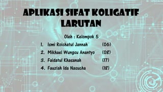 APLIKASI SIFAT KOLIGATIF
LARUTAN
Oleh : Kelompok 5
1. Ismi Roichatul Jannah (06)
2. Mikhael Wungsu Anantyo (08)
3. Faidatul Khasanah (17)
4. Fauziah Ida Nasucha (18)
 